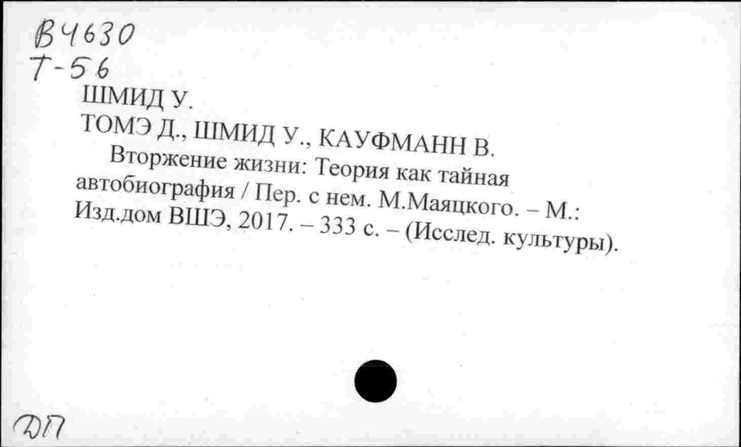 ﻿Т-5Ь
ШМИД У.
ТОМЭ Д„ ШМИД У., КАУФМАНН В.
Вторжение жизни: Теория как тайная автобиография / Пер. с нем. М.Маяцкого. - М.: Изд.дом ВШЭ, 2017. - 333 с. - (Исслед. культуры).
